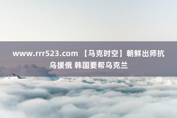 www.rrr523.com 【马克时空】朝鲜出师抗乌援俄 韩国要帮乌克兰