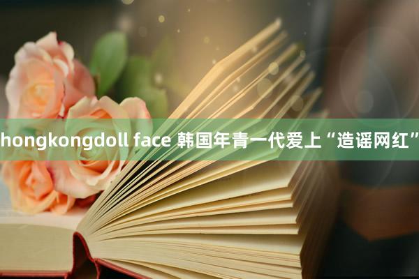 hongkongdoll face 韩国年青一代爱上“造谣网红”