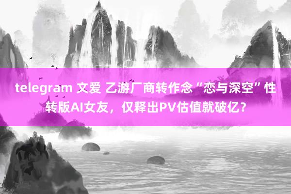 telegram 文爱 乙游厂商转作念“恋与深空”性转版AI女友，仅释出PV估值就破亿？