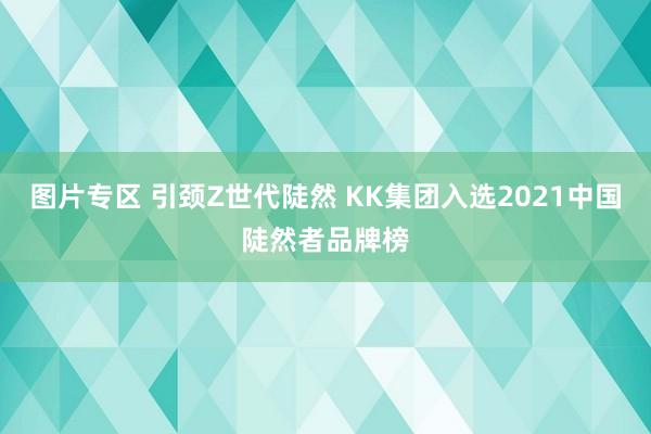 图片专区 引颈Z世代陡然 KK集团入选2021中国陡然者品牌榜