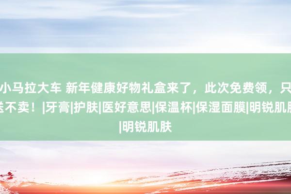 小马拉大车 新年健康好物礼盒来了，此次免费领，只送不卖！|牙膏|护肤|医好意思|保温杯|保湿面膜|明锐肌肤