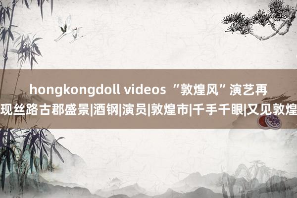 hongkongdoll videos “敦煌风”演艺再现丝路古郡盛景|酒钢|演员|敦煌市|千手千眼|又见敦煌