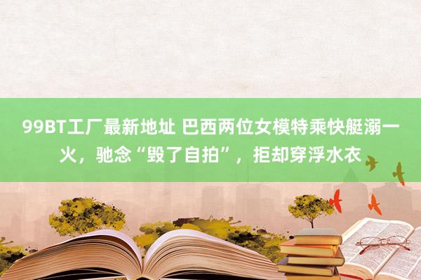 99BT工厂最新地址 巴西两位女模特乘快艇溺一火，驰念“毁了自拍”，拒却穿浮水衣