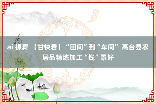 ai 裸舞 【甘快看】“田间”到“车间” 高台县农居品精炼加工“钱”景好