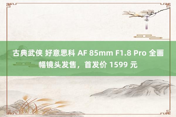 古典武侠 好意思科 AF 85mm F1.8 Pro 全画幅镜头发售，首发价 1599 元